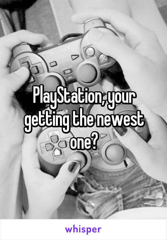 PlayStation, your getting the newest one?