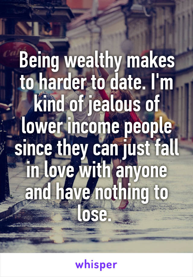 Being wealthy makes to harder to date. I'm kind of jealous of lower income people since they can just fall in love with anyone and have nothing to lose. 