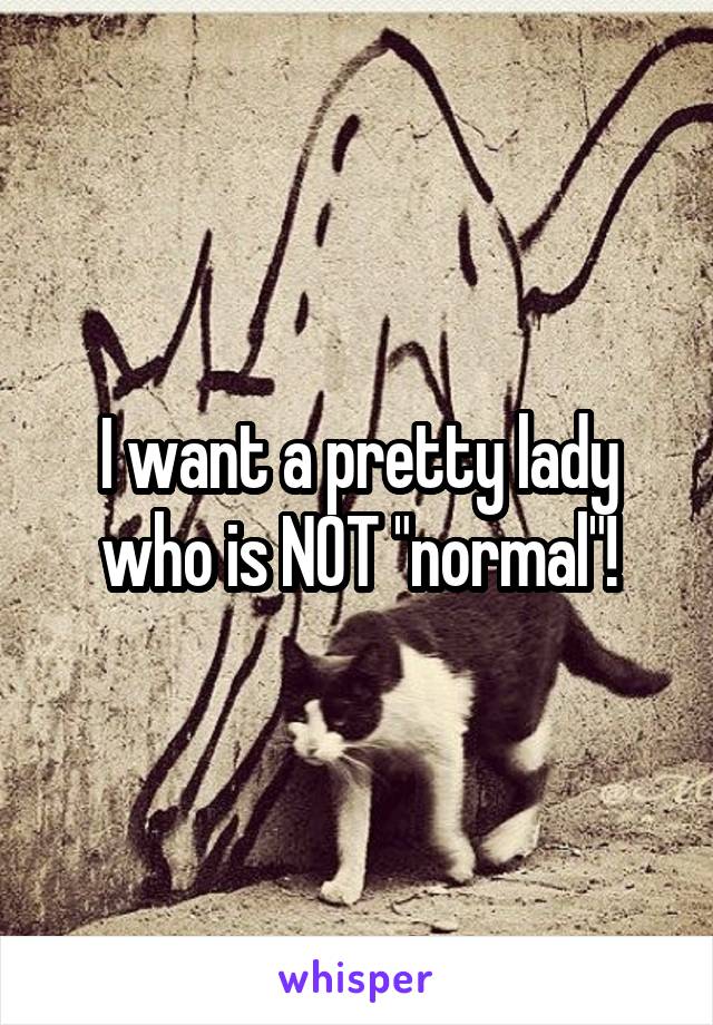 I want a pretty lady who is NOT "normal"!