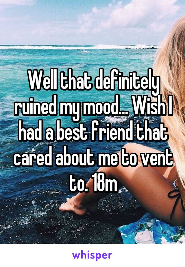 Well that definitely ruined my mood... Wish I had a best friend that cared about me to vent to. 18m