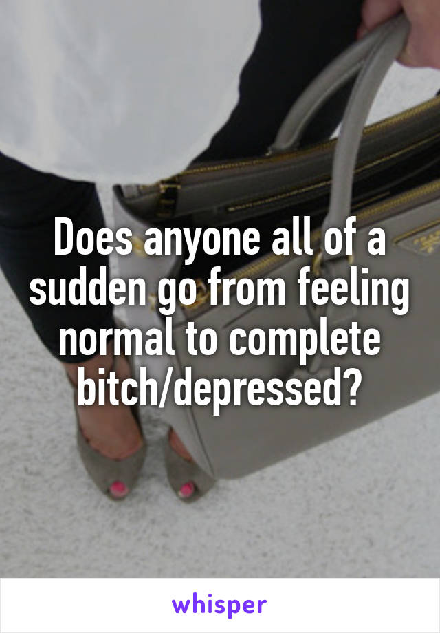 Does anyone all of a sudden go from feeling normal to complete bitch/depressed?