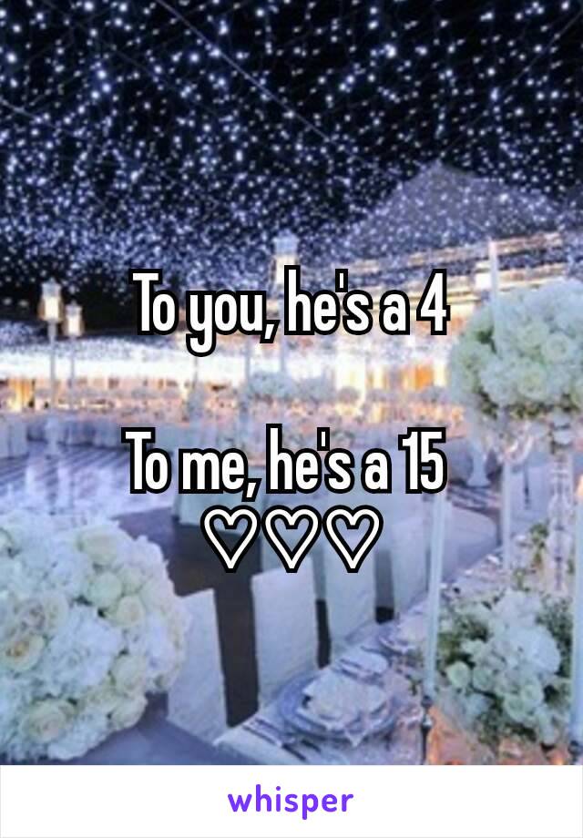 To you, he's a 4

To me, he's a 15 
♡♡♡