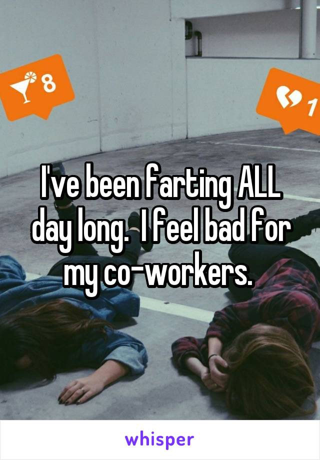 I've been farting ALL day long.  I feel bad for my co-workers. 