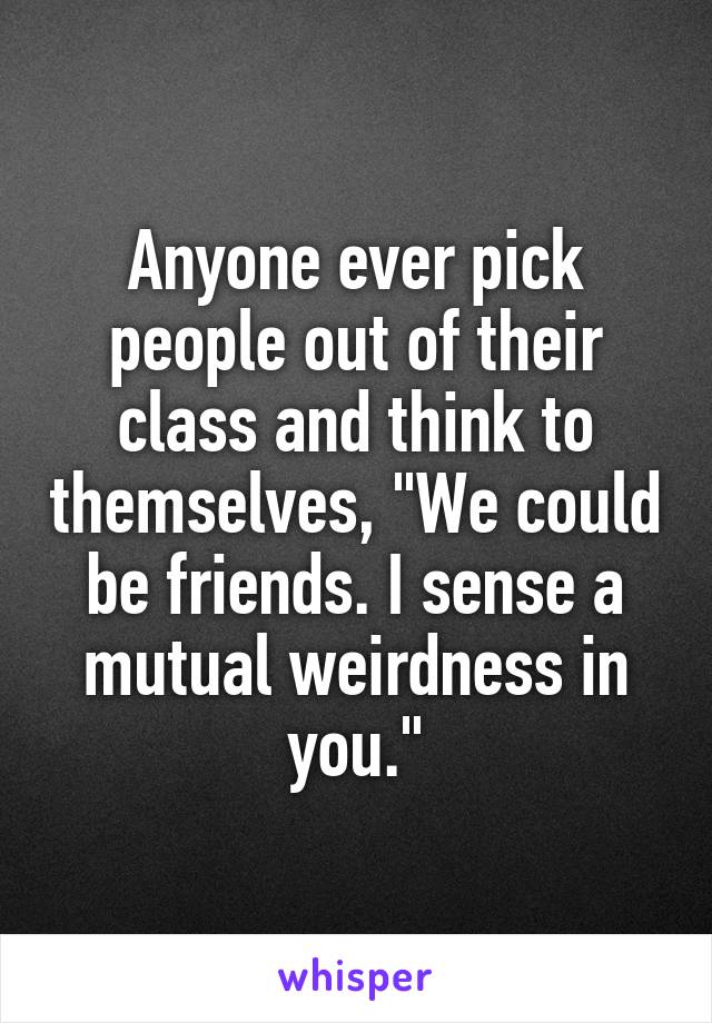 Anyone ever pick people out of their class and think to themselves, "We could be friends. I sense a mutual weirdness in you."