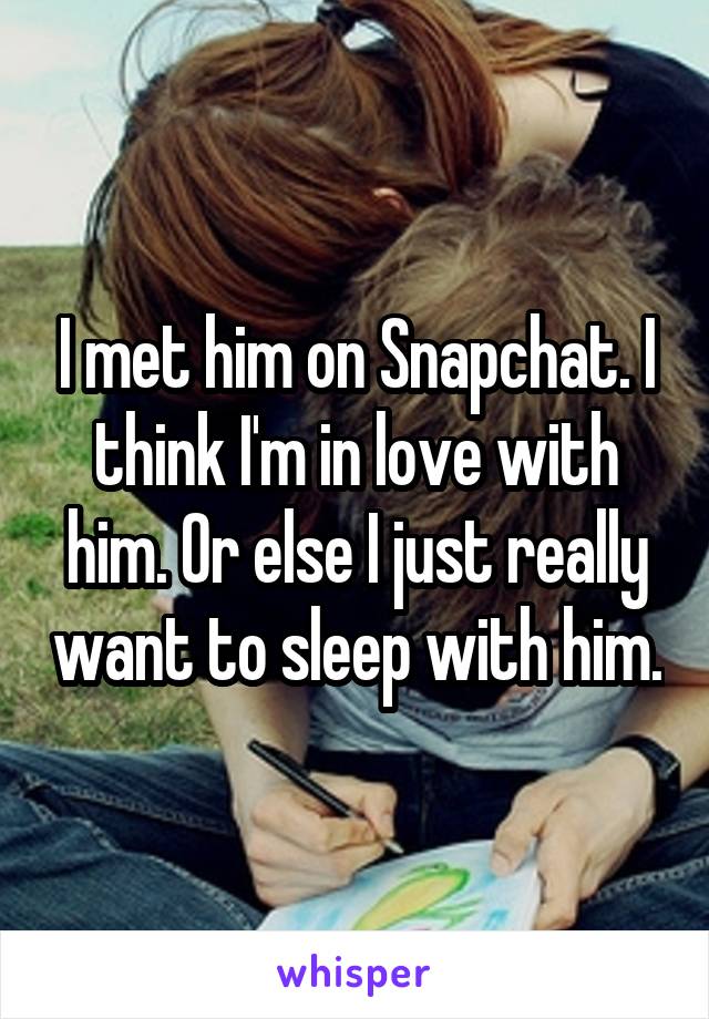 I met him on Snapchat. I think I'm in love with him. Or else I just really want to sleep with him.