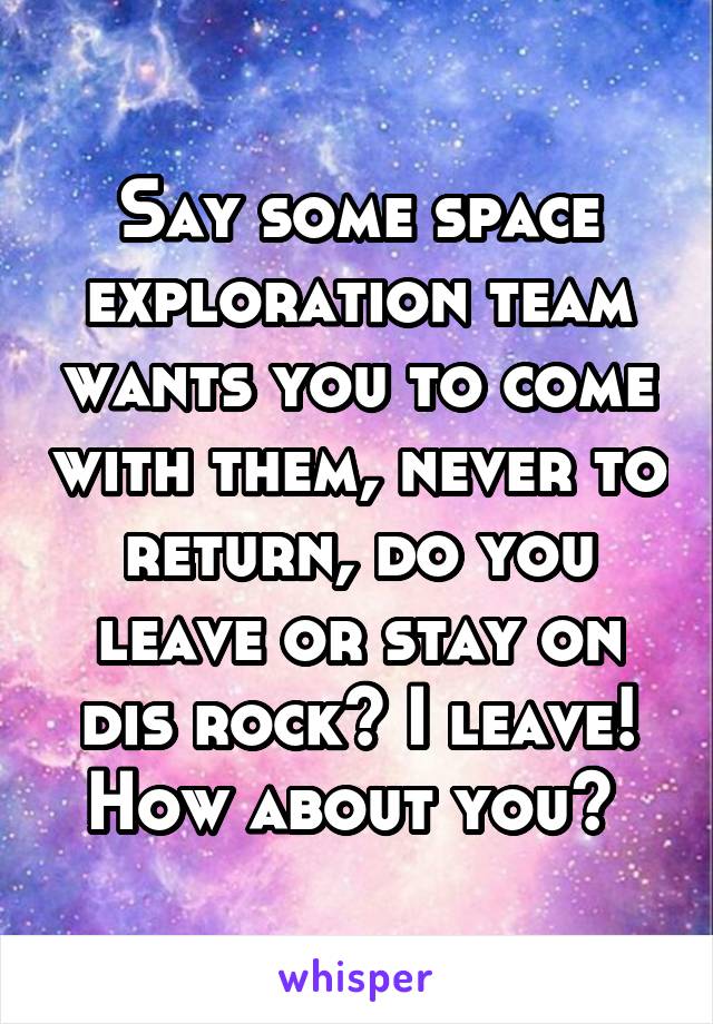 Say some space exploration team wants you to come with them, never to return, do you leave or stay on dis rock? I leave! How about you? 