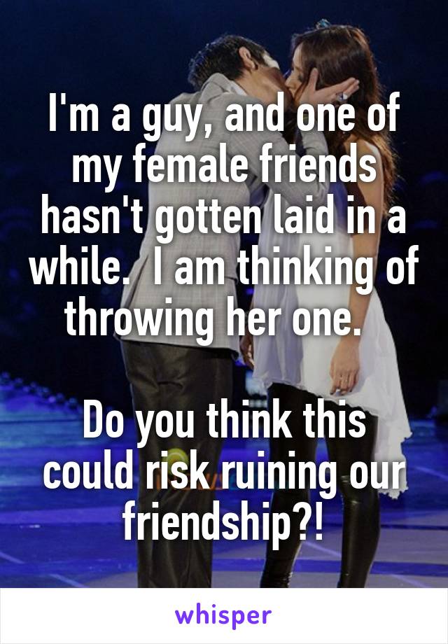 I'm a guy, and one of my female friends hasn't gotten laid in a while.  I am thinking of throwing her one.  

Do you think this could risk ruining our friendship?!