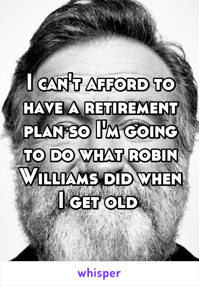 I can't afford to have a retirement plan so I'm going to do what robin Williams did when I get old 