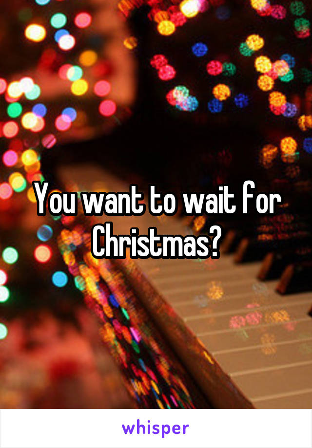 You want to wait for Christmas?