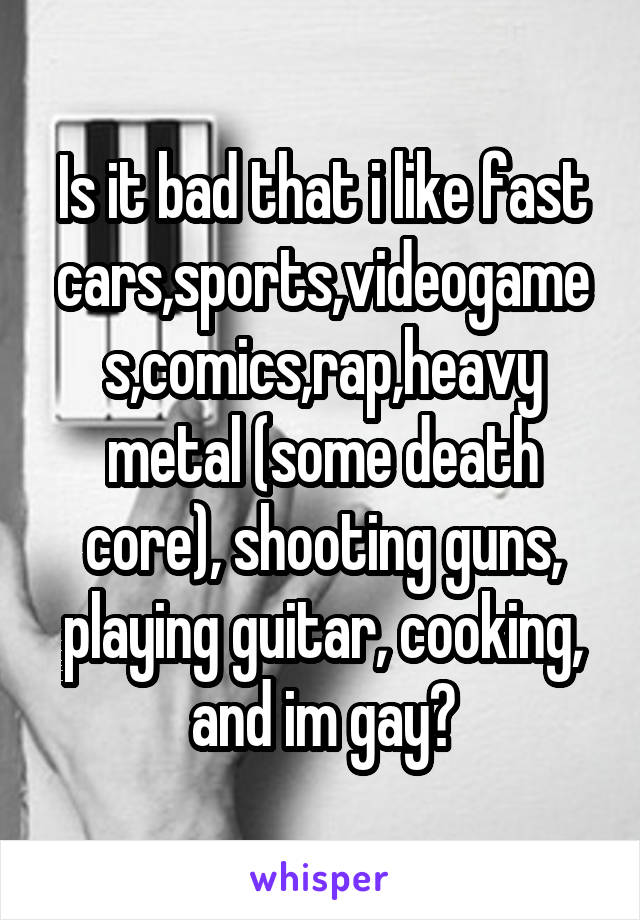 Is it bad that i like fast cars,sports,videogames,comics,rap,heavy metal (some death core), shooting guns, playing guitar, cooking, and im gay?