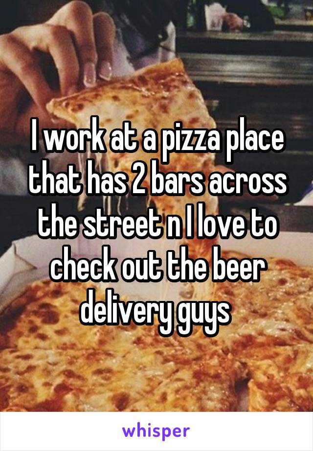 I work at a pizza place that has 2 bars across the street n I love to check out the beer delivery guys 