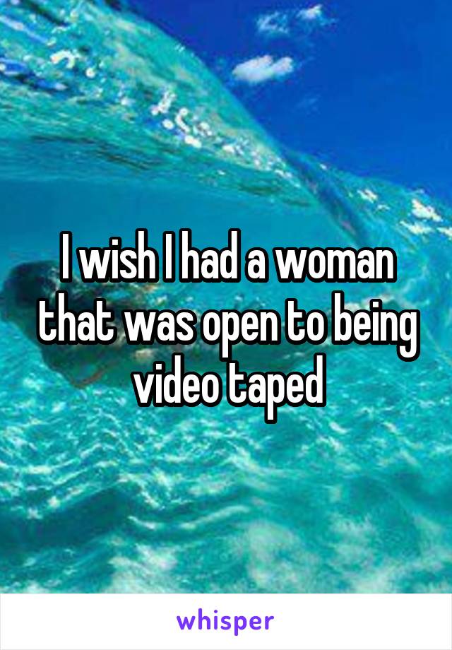 I wish I had a woman that was open to being video taped