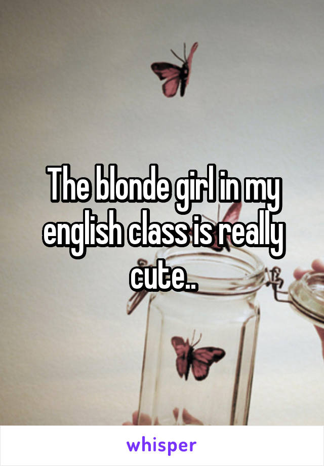 The blonde girl in my english class is really cute..