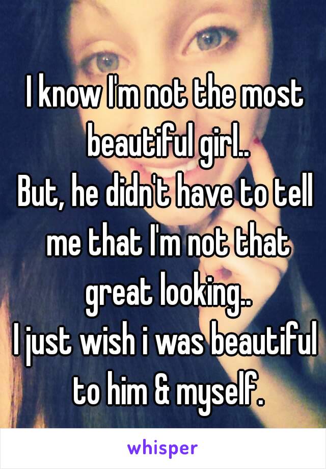 I know I'm not the most beautiful girl..
But, he didn't have to tell me that I'm not that great looking..
I just wish i was beautiful to him & myself.