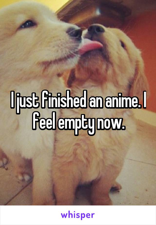 I just finished an anime. I feel empty now.