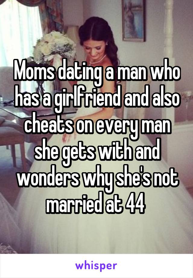 Moms dating a man who has a girlfriend and also cheats on every man she gets with and wonders why she's not married at 44 