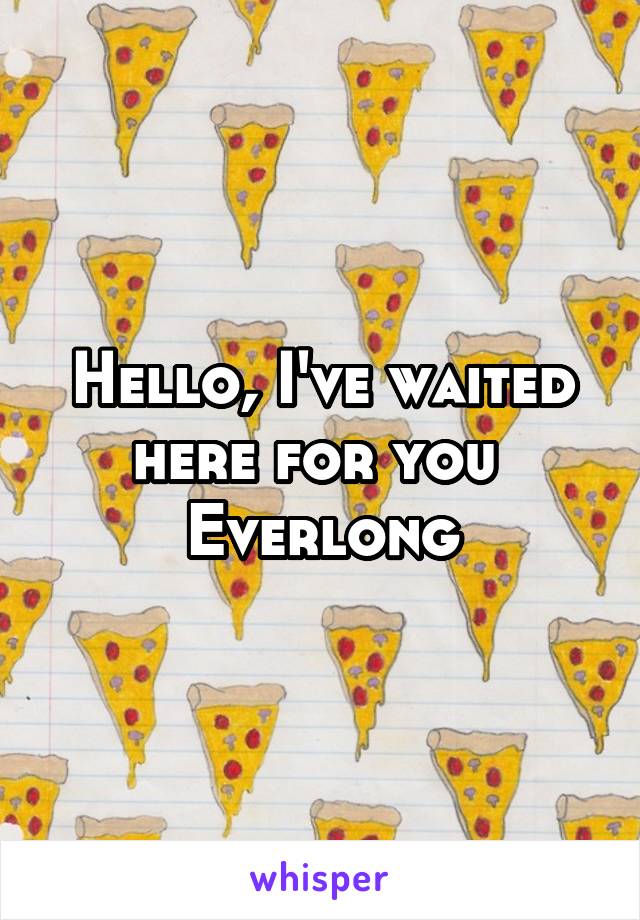 Hello, I've waited here for you 
Everlong