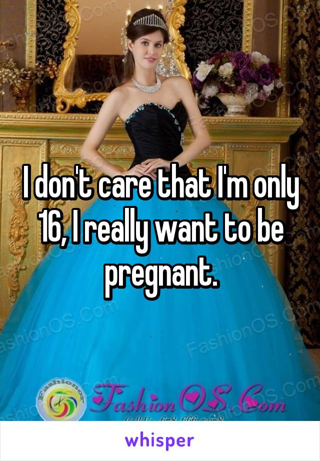 I don't care that I'm only 16, I really want to be pregnant.