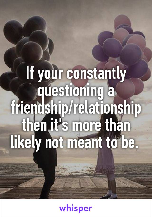 If your constantly questioning a friendship/relationship then it's more than likely not meant to be. 