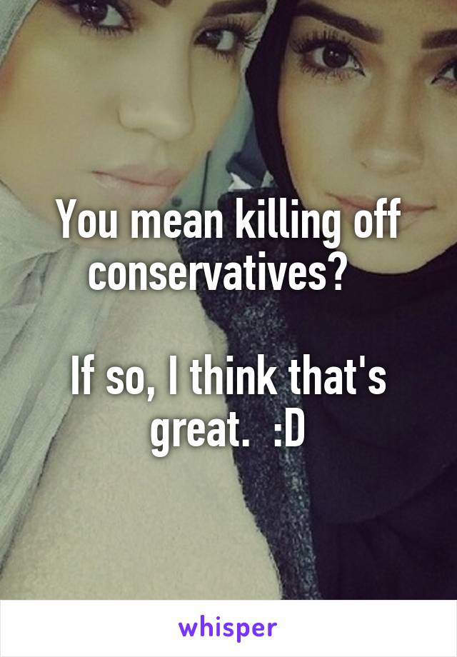 You mean killing off conservatives?  

If so, I think that's great.  :D