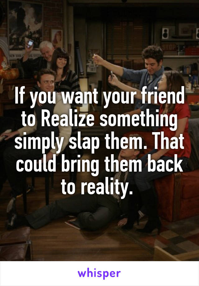 If you want your friend to Realize something simply slap them. That could bring them back to reality. 