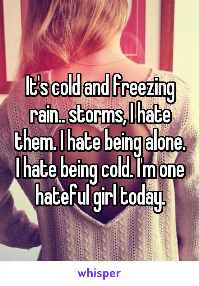 It's cold and freezing rain.. storms, I hate them. I hate being alone. I hate being cold. I'm one hateful girl today.