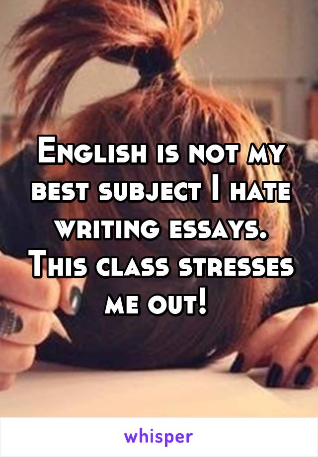 English is not my best subject I hate writing essays. This class stresses me out! 