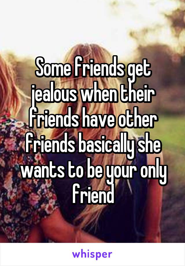 Some friends get jealous when their friends have other friends basically she wants to be your only friend