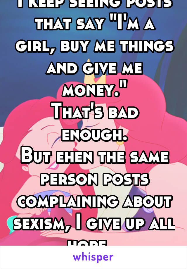 I keep seeing posts that say "I'm a girl, buy me things and give me money."
That's bad enough.
But ehen the same person posts complaining about sexism, I give up all hope...
