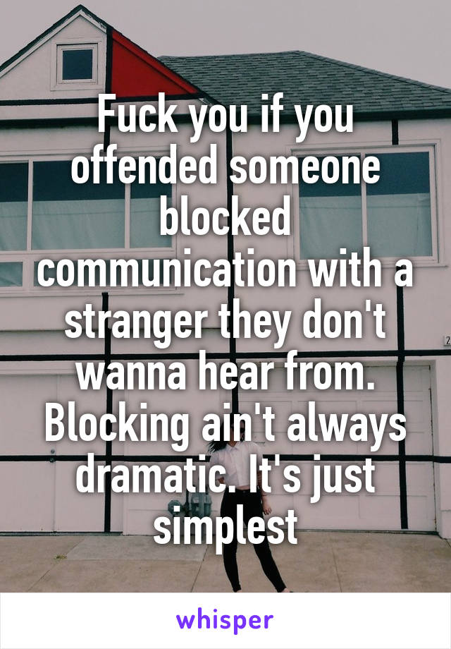 Fuck you if you offended someone blocked communication with a stranger they don't wanna hear from. Blocking ain't always dramatic. It's just simplest