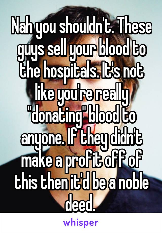 Nah you shouldn't. These guys sell your blood to the hospitals. It's not like you're really "donating" blood to anyone. If they didn't make a profit off of this then it'd be a noble deed. 