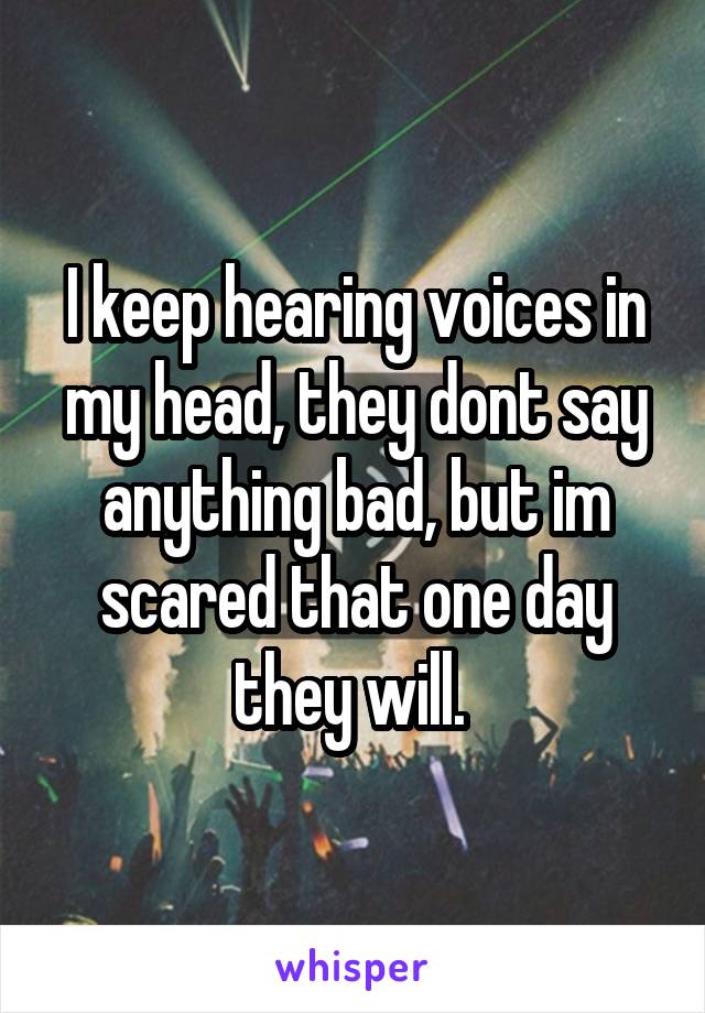 I keep hearing voices in my head, they dont say anything bad, but im scared that one day they will. 