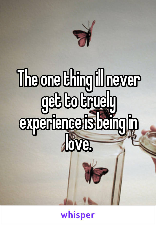 The one thing ill never get to truely experience is being in love.