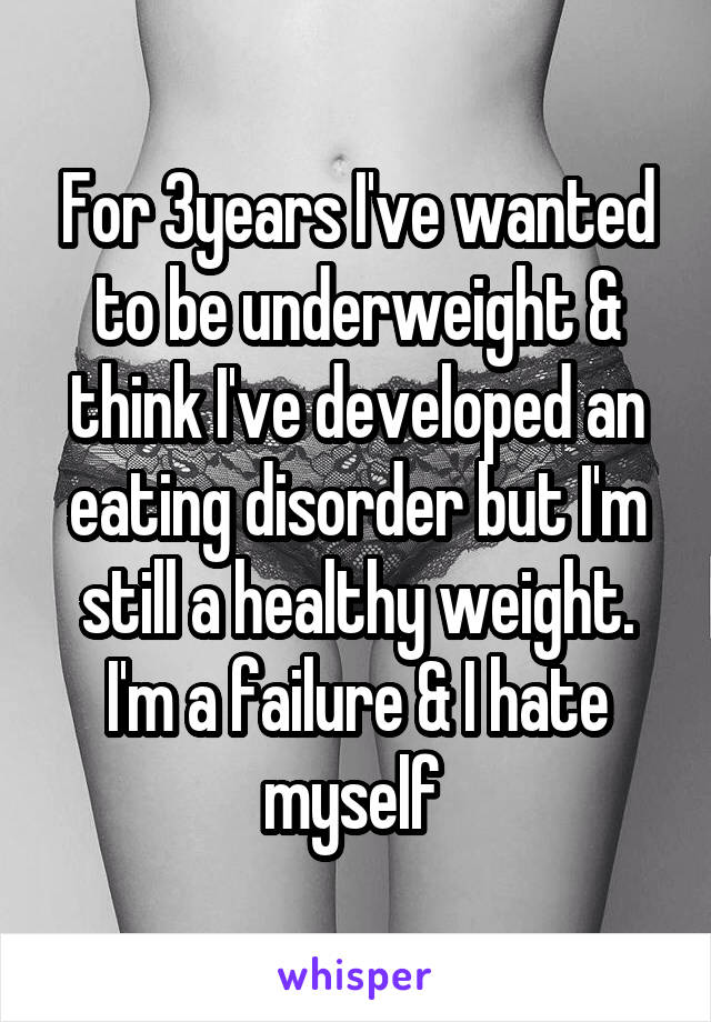 For 3years I've wanted to be underweight & think I've developed an eating disorder but I'm still a healthy weight. I'm a failure & I hate myself 