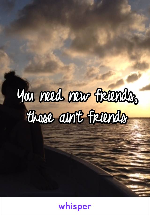 You need new friends, those ain't friends