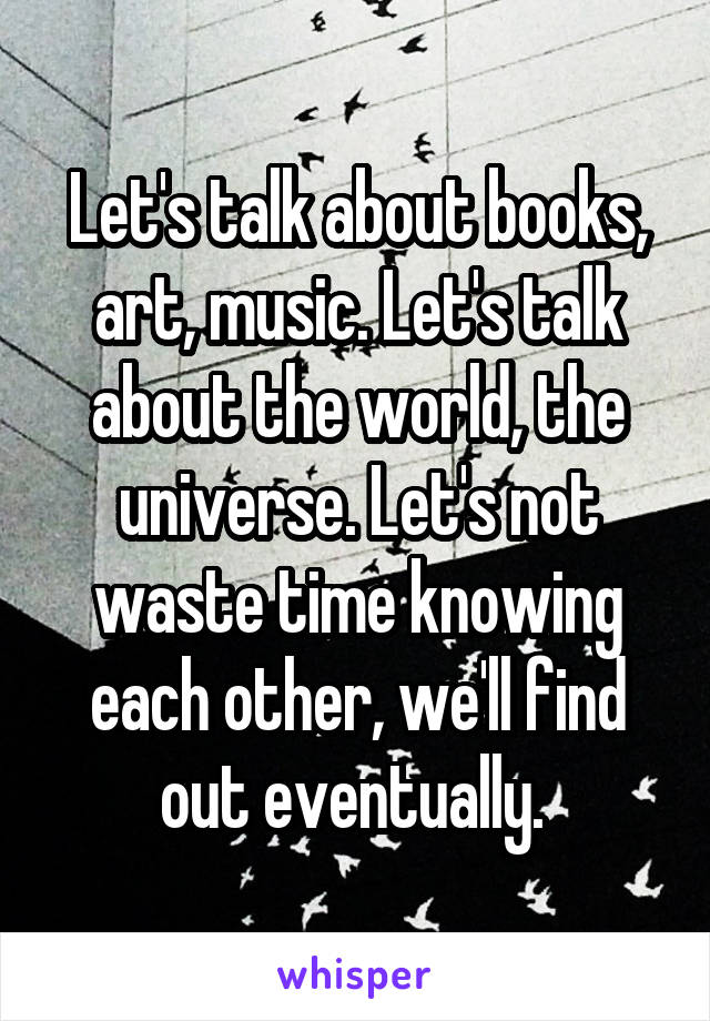 Let's talk about books, art, music. Let's talk about the world, the universe. Let's not waste time knowing each other, we'll find out eventually. 