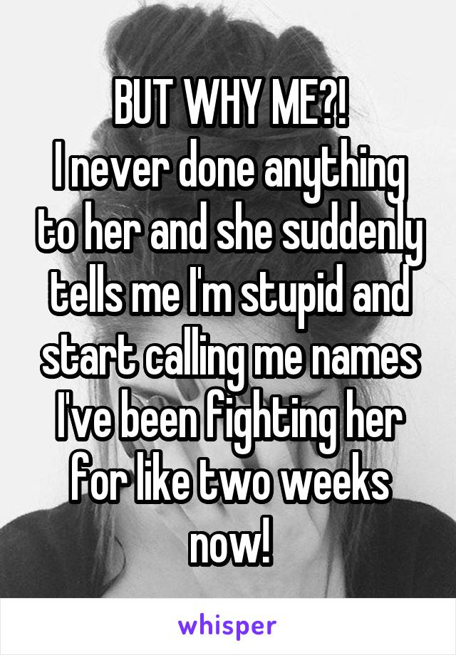 BUT WHY ME?!
I never done anything to her and she suddenly tells me I'm stupid and start calling me names I've been fighting her for like two weeks now!