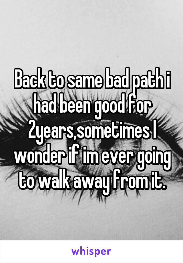 Back to same bad path i had been good for 2years,sometimes I wonder if im ever going to walk away from it.