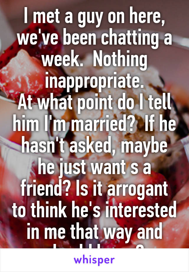 I met a guy on here, we've been chatting a week.  Nothing inappropriate.
At what point do I tell him I'm married?  If he hasn't asked, maybe he just want s a friend? Is it arrogant to think he's interested in me that way and should know?