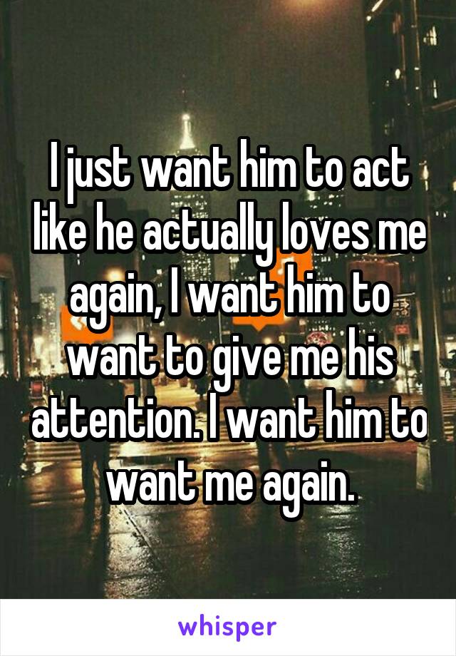 I just want him to act like he actually loves me again, I want him to want to give me his attention. I want him to want me again.