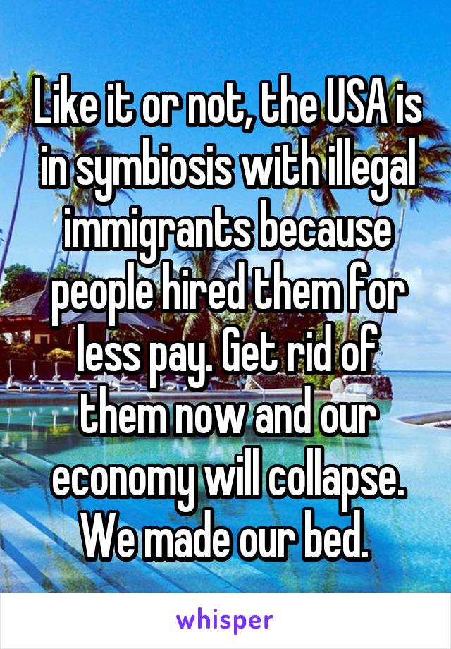 Like it or not, the USA is in symbiosis with illegal immigrants because people hired them for less pay. Get rid of them now and our economy will collapse. We made our bed. 