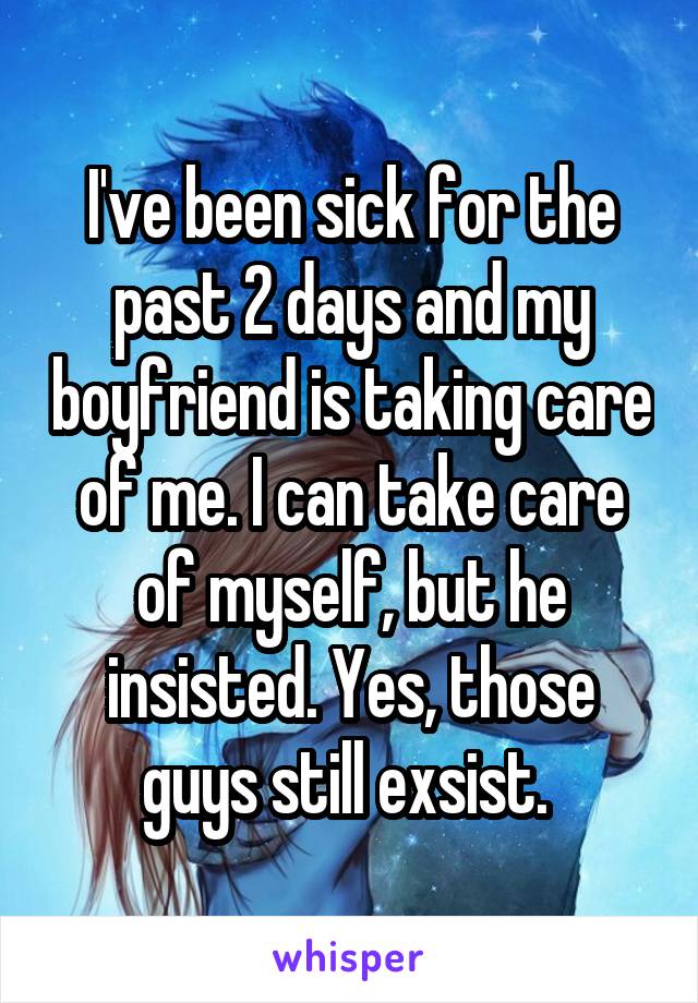 I've been sick for the past 2 days and my boyfriend is taking care of me. I can take care of myself, but he insisted. Yes, those guys still exsist. 