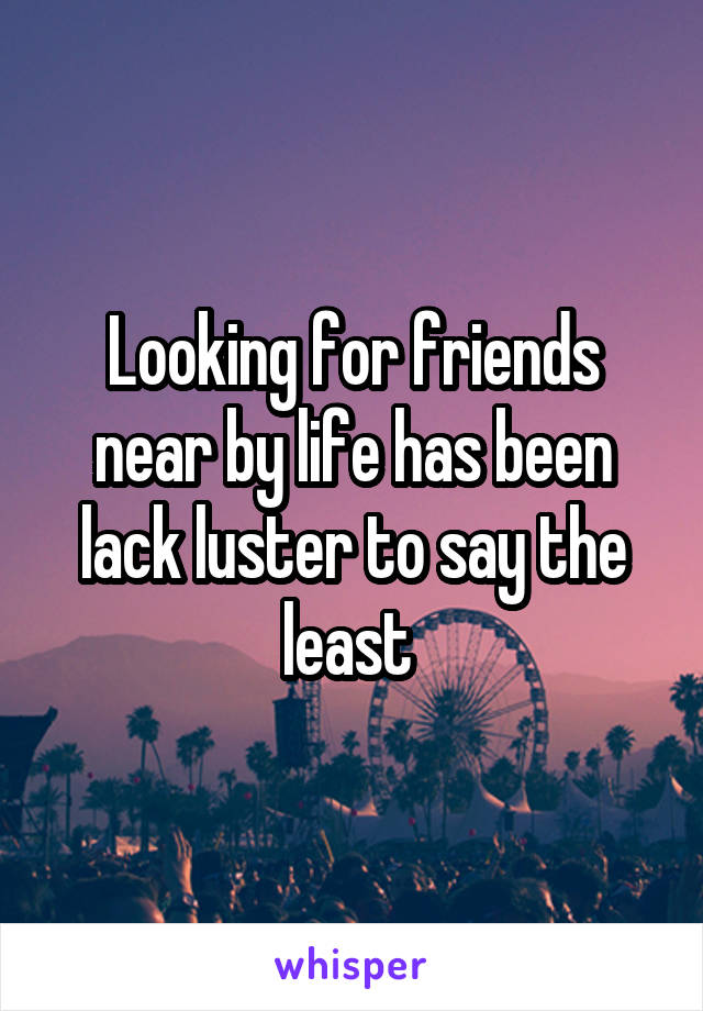 Looking for friends near by life has been lack luster to say the least 