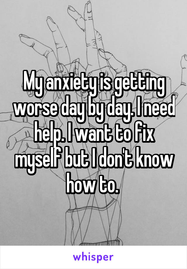 My anxiety is getting worse day by day. I need help. I want to fix myself but I don't know how to. 