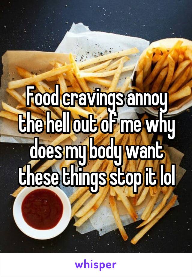 Food cravings annoy the hell out of me why does my body want these things stop it lol