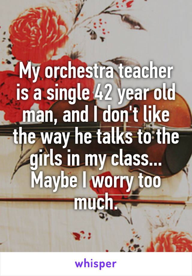 My orchestra teacher is a single 42 year old man, and I don't like the way he talks to the girls in my class... Maybe I worry too much.