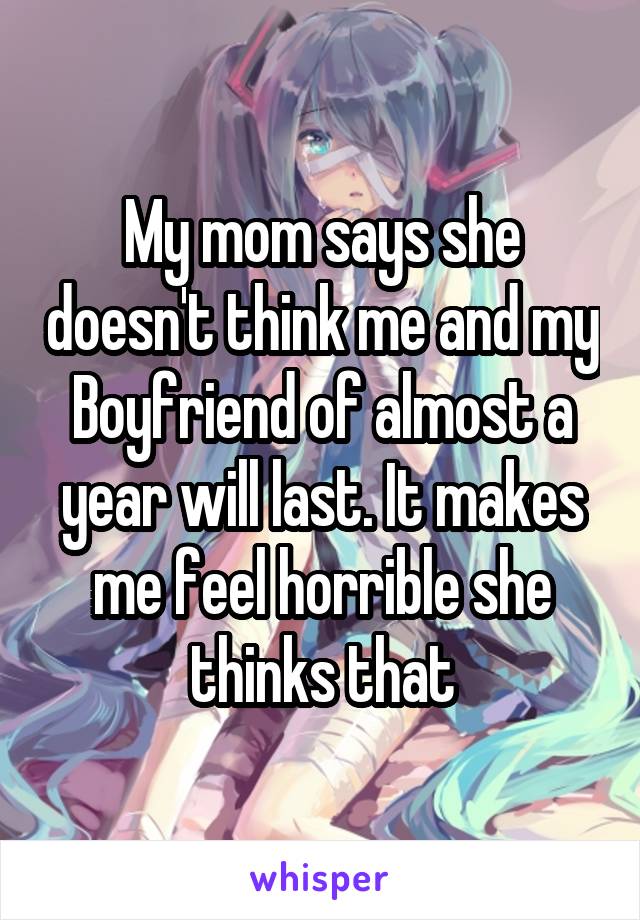 My mom says she doesn't think me and my Boyfriend of almost a year will last. It makes me feel horrible she thinks that