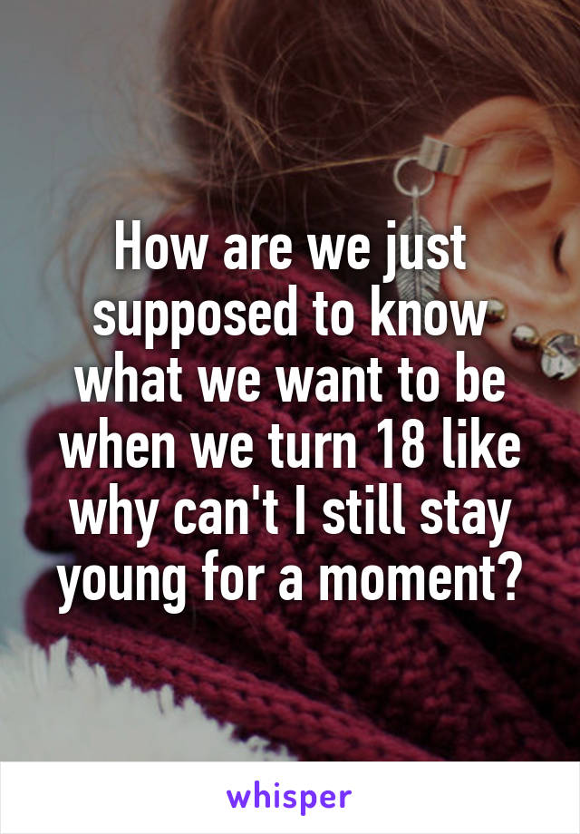 How are we just supposed to know what we want to be when we turn 18 like why can't I still stay young for a moment?