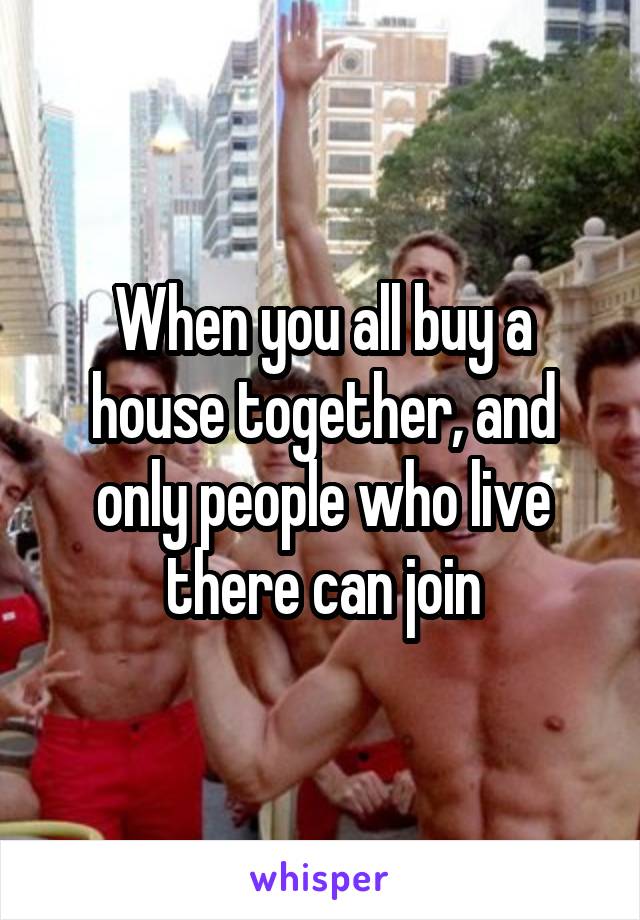 When you all buy a house together, and only people who live there can join