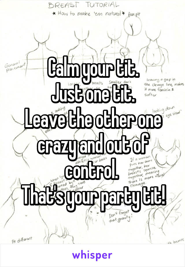 Calm your tit! Just one tit. Leave your other one crazy and out of control.  That's your party tit!!!